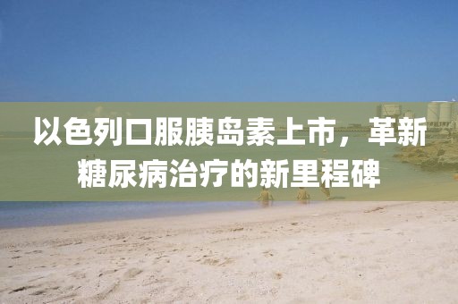 以色列口服胰岛素上市，革新糖尿病治疗的新里程碑