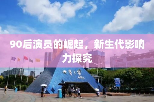 90后演员的崛起，新生代影响力探究