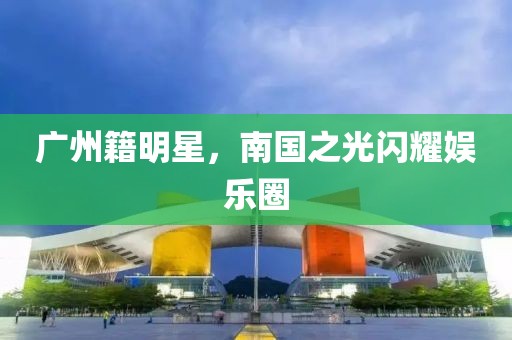 广州籍明星，南国之光闪耀娱乐圈