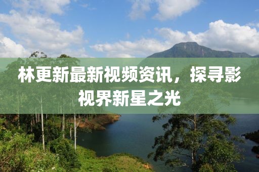 林更新最新视频资讯，探寻影视界新星之光