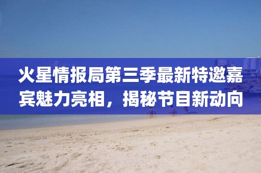 火星情报局第三季最新特邀嘉宾魅力亮相，揭秘节目新动向