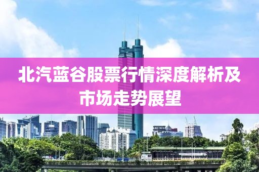 北汽蓝谷股票行情深度解析及市场走势展望