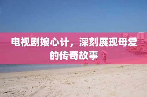 电视剧娘心计，深刻展现母爱的传奇故事