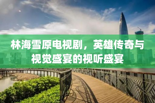 林海雪原电视剧，英雄传奇与视觉盛宴的视听盛宴