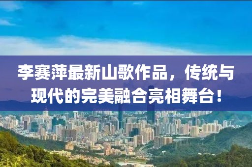 李赛萍最新山歌作品，传统与现代的完美融合亮相舞台！