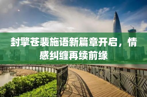 封擎苍裴施语新篇章开启，情感纠缠再续前缘