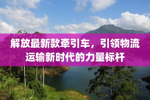 解放最新款牵引车，引领物流运输新时代的力量标杆