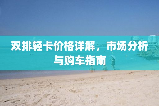 双排轻卡价格详解，市场分析与购车指南