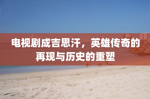 电视剧成吉思汗，英雄传奇的再现与历史的重塑