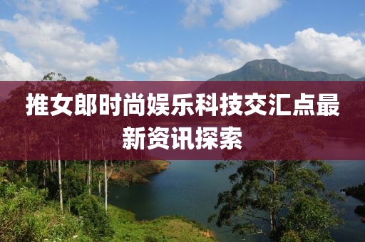 推女郎时尚娱乐科技交汇点最新资讯探索