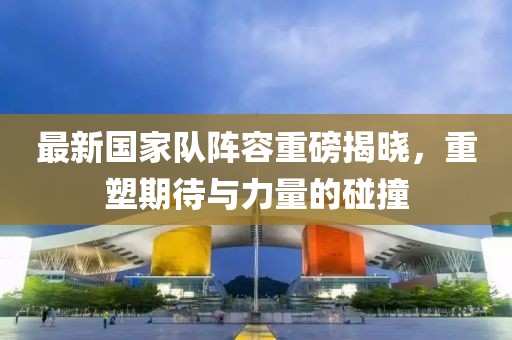 最新国家队阵容重磅揭晓，重塑期待与力量的碰撞