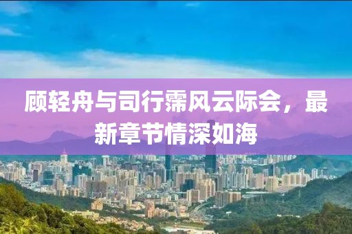 顾轻舟与司行霈风云际会，最新章节情深如海
