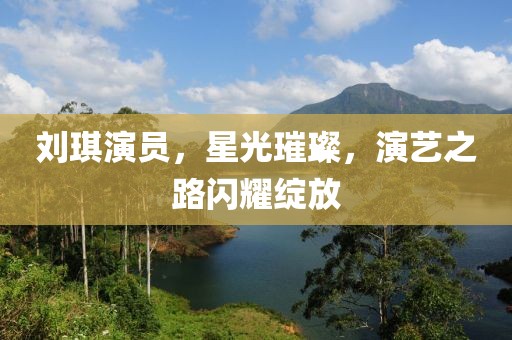 刘琪演员，星光璀璨，演艺之路闪耀绽放