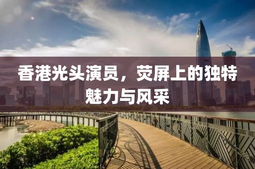 香港光头演员，荧屏上的独特魅力与风采