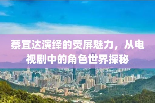 蔡宜达演绎的荧屏魅力，从电视剧中的角色世界探秘