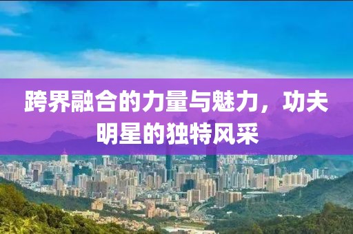 跨界融合的力量与魅力，功夫明星的独特风采