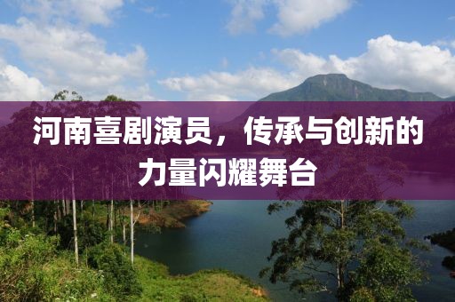 河南喜剧演员，传承与创新的力量闪耀舞台