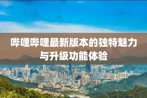 哔哩哔哩最新版本的独特魅力与升级功能体验