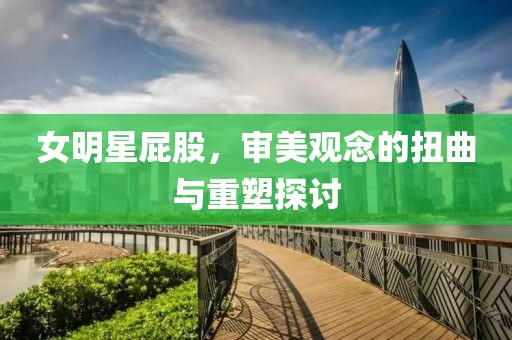 女明星屁股，审美观念的扭曲与重塑探讨