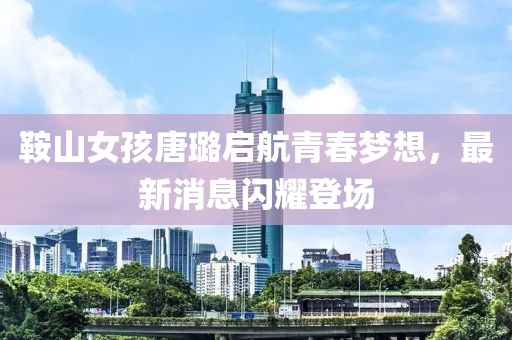 鞍山女孩唐璐启航青春梦想，最新消息闪耀登场