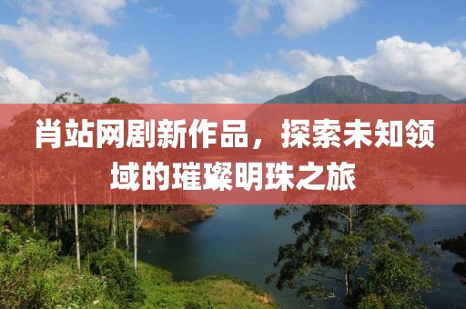 肖站网剧新作品，探索未知领域的璀璨明珠之旅