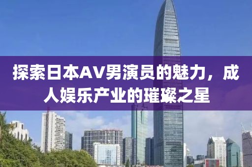 探索日本AV男演员的魅力，成人娱乐产业的璀璨之星