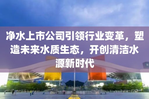 净水上市公司引领行业变革，塑造未来水质生态，开创清洁水源新时代
