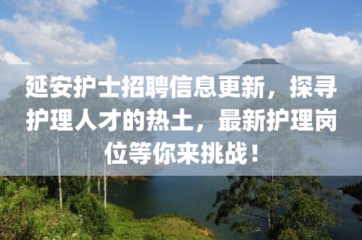 延安护士招聘信息更新，探寻护理人才的热土，最新护理岗位等你来挑战！