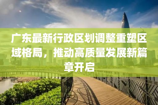 广东最新行政区划调整重塑区域格局，推动高质量发展新篇章开启