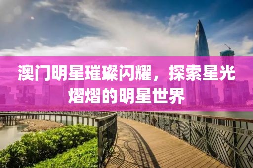 澳门明星璀璨闪耀，探索星光熠熠的明星世界