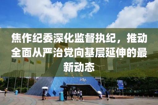 焦作纪委深化监督执纪，推动全面从严治党向基层延伸的最新动态