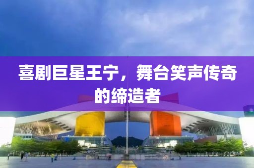 喜剧巨星王宁，舞台笑声传奇的缔造者