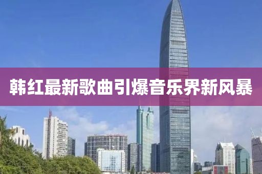 韩红最新歌曲引爆音乐界新风暴