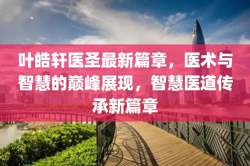 叶皓轩医圣最新篇章，医术与智慧的巅峰展现，智慧医道传承新篇章