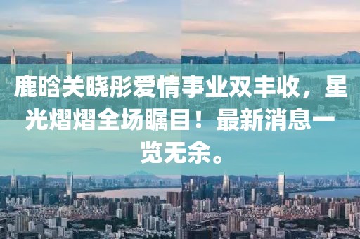 鹿晗关晓彤爱情事业双丰收，星光熠熠全场瞩目！最新消息一览无余。