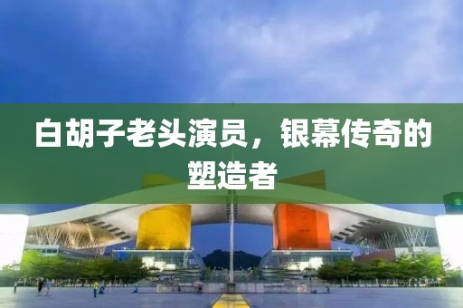 白胡子老头演员，银幕传奇的塑造者