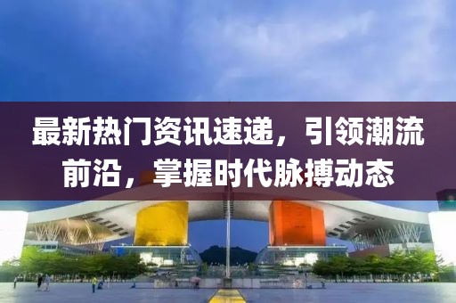 最新热门资讯速递，引领潮流前沿，掌握时代脉搏动态