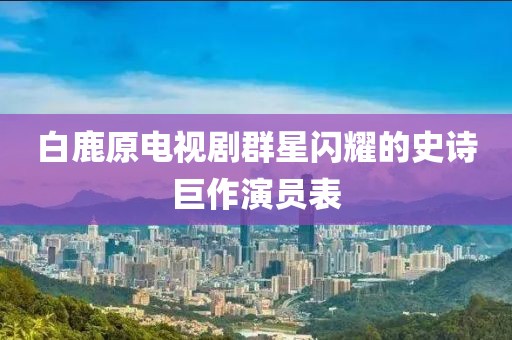 白鹿原电视剧群星闪耀的史诗巨作演员表