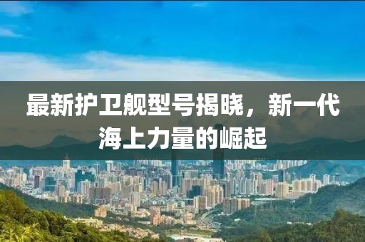 最新护卫舰型号揭晓，新一代海上力量的崛起