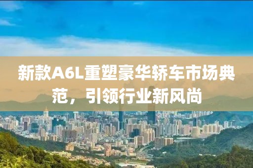 新款A6L重塑豪华轿车市场典范，引领行业新风尚