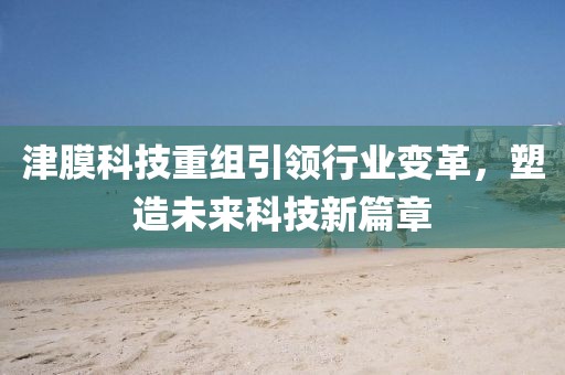 津膜科技重组引领行业变革，塑造未来科技新篇章