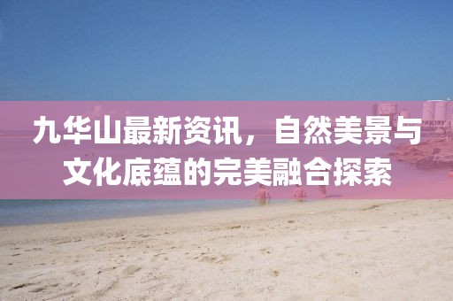 九华山最新资讯，自然美景与文化底蕴的完美融合探索