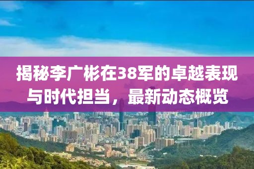 揭秘李广彬在38军的卓越表现与时代担当，最新动态概览