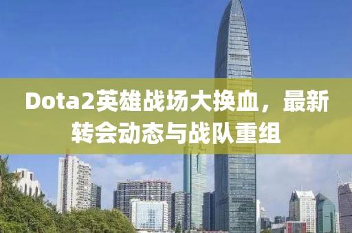 Dota2英雄战场大换血，最新转会动态与战队重组