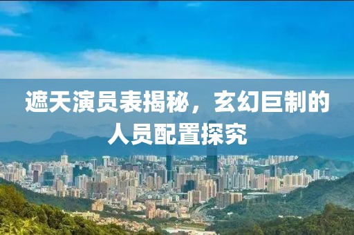 遮天演员表揭秘，玄幻巨制的人员配置探究