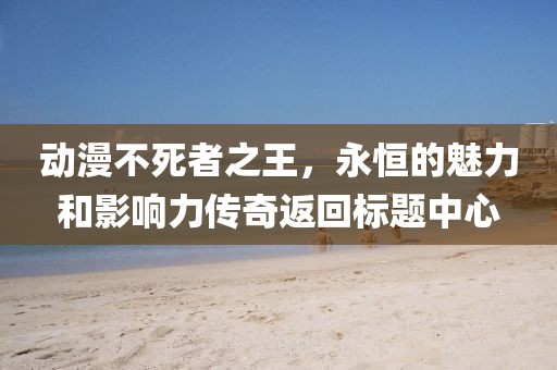 动漫不死者之王，永恒的魅力和影响力传奇返回标题中心