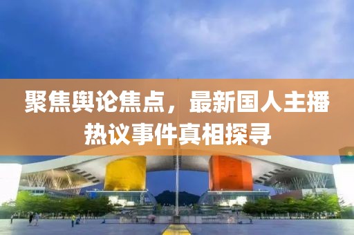 聚焦舆论焦点，最新国人主播热议事件真相探寻
