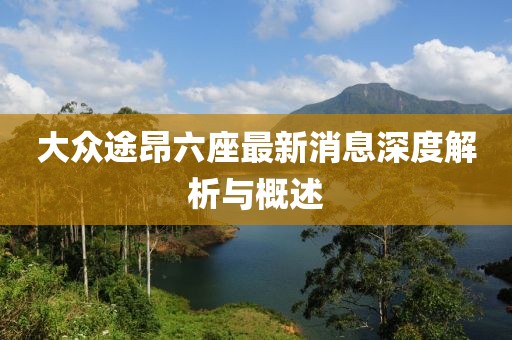 大众途昂六座最新消息深度解析与概述