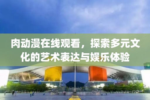 肉动漫在线观看，探索多元文化的艺术表达与娱乐体验