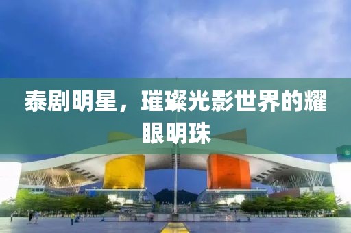泰剧明星，璀璨光影世界的耀眼明珠